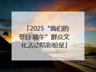 2025“我们的节日·端午”群众文化活动精彩纷呈