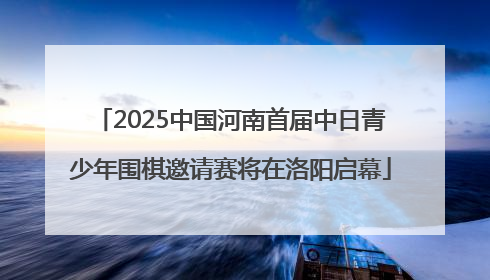 2025中国河南首届中日青少年围棋邀请赛将在洛阳启幕