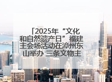 2025年“文化和自然遗产日”福建主会场活动在漳州东山举办 三条文物主题游径发布