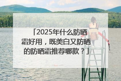 2025年什么防晒霜好用，既美白又防晒的防晒霜推荐哪款？
