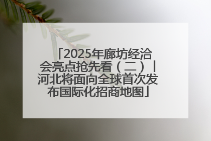 2025年廊坊经洽会亮点抢先看（二）丨河北将面向全球首次发布国际化招商地图