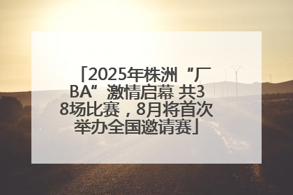 2025年株洲“厂BA”激情启幕 共38场比赛，8月将首次举办全国邀请赛
