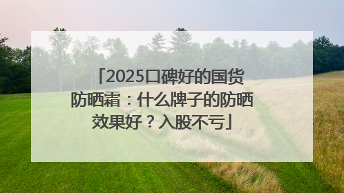 2025口碑好的国货防晒霜：什么牌子的防晒效果好？入股不亏