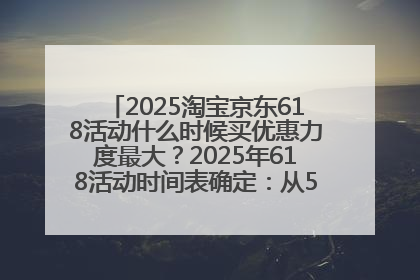 2025淘宝京东618活动什么时候买优惠力度最大？2025年618活动时间表确定：从5月13日20:00至6月18日24时