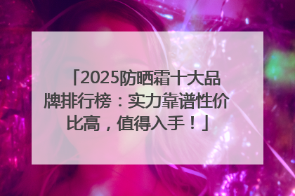 2025防晒霜十大品牌排行榜：实力靠谱性价比高，值得入手！