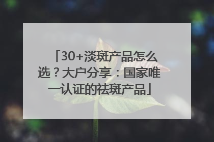 30+淡斑产品怎么选？大户分享：国家唯一认证的祛斑产品