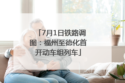 7月1日铁路调图：福州至德化首开动车组列车