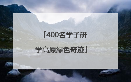 400名学子研学高原绿色奇迹