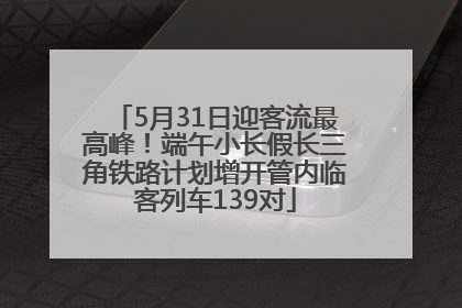 5月31日迎客流最高峰！端午小长假长三角铁路计划增开管内临客列车139对