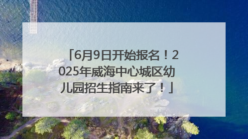 6月9日开始报名！2025年威海中心城区幼儿园招生指南来了！